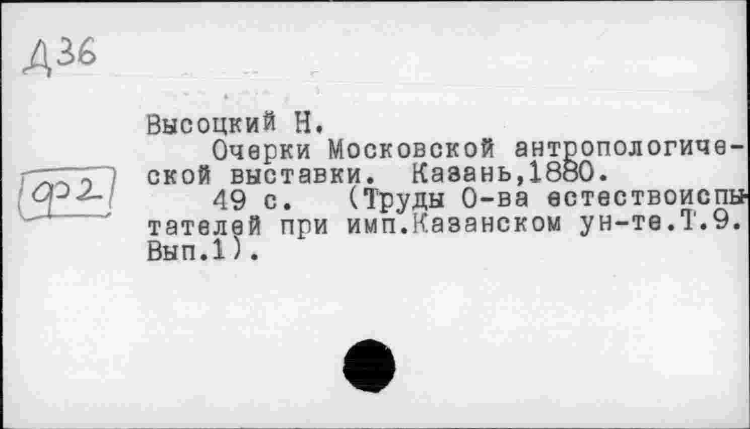 ﻿Д36
о
Высоцкий Н.
Очерки Московской антропологической выставки. Казань,1880.
49 с. (Труды О-ва естествоиспы тателей при имп.Казанском ун-те.Т.9. Вып.1).